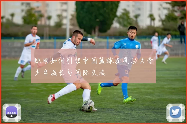 姚明如何引领中国篮球发展助力青少年成长与国际交流