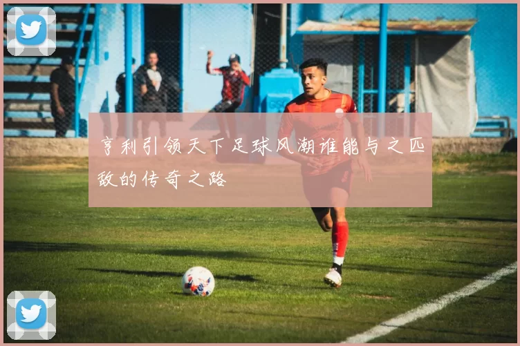 亨利引领天下足球风潮谁能与之匹敌的传奇之路