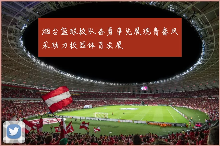 烟台篮球校队奋勇争先展现青春风采助力校园体育发展