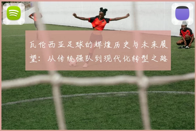 瓦伦西亚足球的辉煌历史与未来展望：从传统强队到现代化转型之路