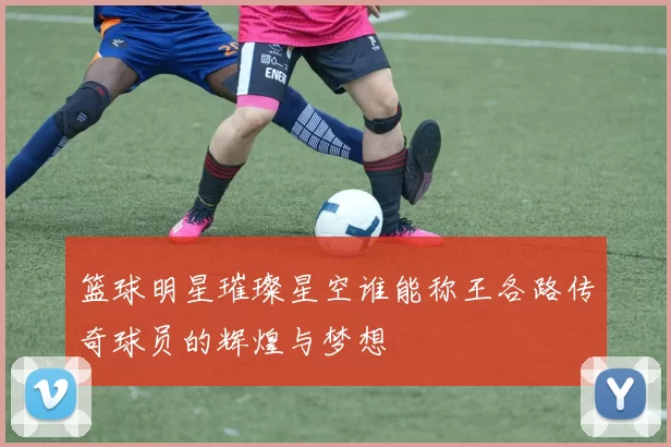 篮球明星璀璨星空谁能称王各路传奇球员的辉煌与梦想